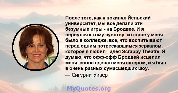 После того, как я покинул Йельский университет, мы все делали эти безумные игры - на Бродвее. И я вернулся к тому чувству, которое у меня было в колледже, все, что воспитывают перед одним потрескавшимся зеркалом,