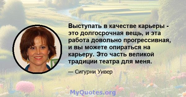 Выступать в качестве карьеры - это долгосрочная вещь, и эта работа довольно прогрессивная, и вы можете опираться на карьеру. Это часть великой традиции театра для меня.