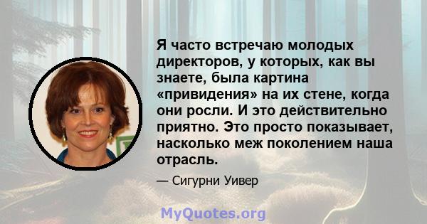 Я часто встречаю молодых директоров, у которых, как вы знаете, была картина «привидения» на их стене, когда они росли. И это действительно приятно. Это просто показывает, насколько меж поколением наша отрасль.