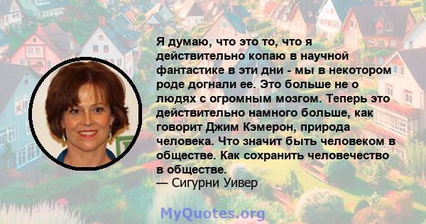 Я думаю, что это то, что я действительно копаю в научной фантастике в эти дни - мы в некотором роде догнали ее. Это больше не о людях с огромным мозгом. Теперь это действительно намного больше, как говорит Джим Кэмерон, 