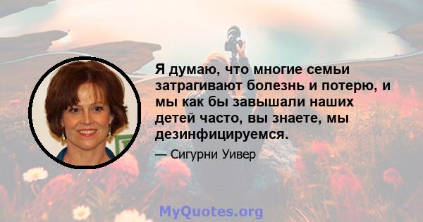 Я думаю, что многие семьи затрагивают болезнь и потерю, и мы как бы завышали наших детей часто, вы знаете, мы дезинфицируемся.