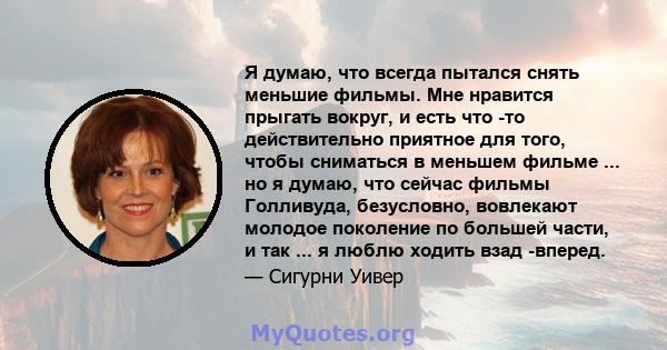 Я думаю, что всегда пытался снять меньшие фильмы. Мне нравится прыгать вокруг, и есть что -то действительно приятное для того, чтобы сниматься в меньшем фильме ... но я думаю, что сейчас фильмы Голливуда, безусловно,