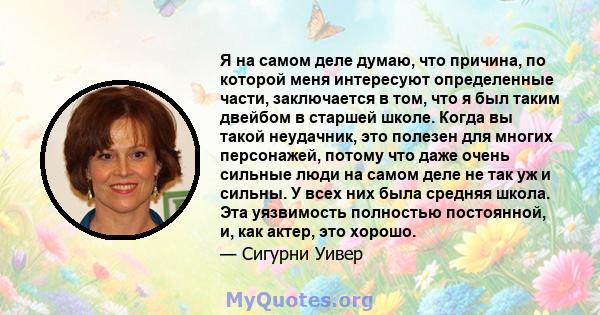 Я на самом деле думаю, что причина, по которой меня интересуют определенные части, заключается в том, что я был таким двейбом в старшей школе. Когда вы такой неудачник, это полезен для многих персонажей, потому что даже 