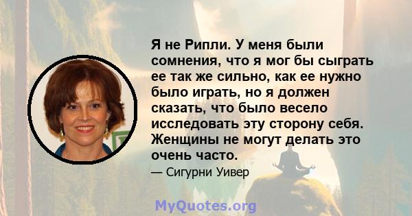 Я не Рипли. У меня были сомнения, что я мог бы сыграть ее так же сильно, как ее нужно было играть, но я должен сказать, что было весело исследовать эту сторону себя. Женщины не могут делать это очень часто.