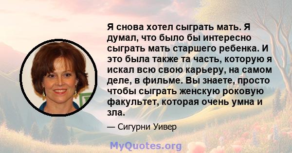 Я снова хотел сыграть мать. Я думал, что было бы интересно сыграть мать старшего ребенка. И это была также та часть, которую я искал всю свою карьеру, на самом деле, в фильме. Вы знаете, просто чтобы сыграть женскую