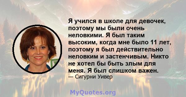 Я учился в школе для девочек, поэтому мы были очень неловкими. Я был таким высоким, когда мне было 11 лет, поэтому я был действительно неловким и застенчивым. Никто не хотел бы быть злым для меня. Я был слишком важен.