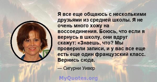 Я все еще общаюсь с несколькими друзьями из средней школы. Я не очень много хожу на воссоединения. Боюсь, что если я вернусь в школу, они вдруг скажут: «Знаешь, что? Мы проверили записи, и у вас все еще есть еще один