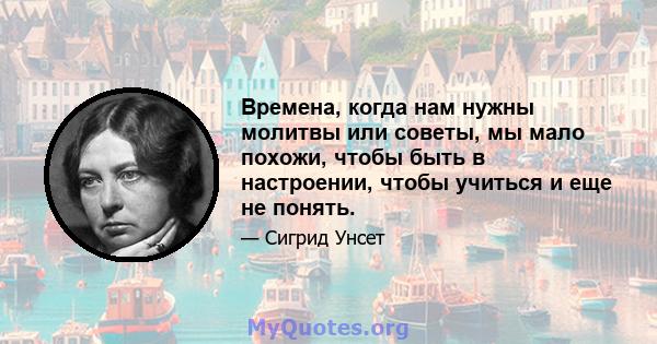 Времена, когда нам нужны молитвы или советы, мы мало похожи, чтобы быть в настроении, чтобы учиться и еще не понять.