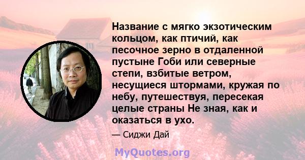 Название с мягко экзотическим кольцом, как птичий, как песочное зерно в отдаленной пустыне Гоби или северные степи, взбитые ветром, несущиеся штормами, кружая по небу, путешествуя, пересекая целые страны Не зная, как и