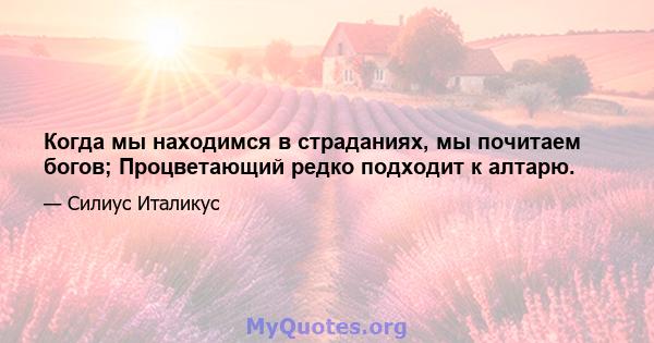 Когда мы находимся в страданиях, мы почитаем богов; Процветающий редко подходит к алтарю.