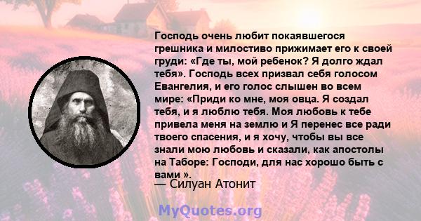 Господь очень любит покаявшегося грешника и милостиво прижимает его к своей груди: «Где ты, мой ребенок? Я долго ждал тебя». Господь всех призвал себя голосом Евангелия, и его голос слышен во всем мире: «Приди ко мне,