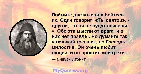 Поймите две мысли и бойтесь их. Один говорит: «Ты святой», - другой, - тебя не будут спасены ». Обе эти мысли от врага, и в них нет правды. Но думайте так: я великий грешник, но Господь милостив. Он очень любит людей, и 