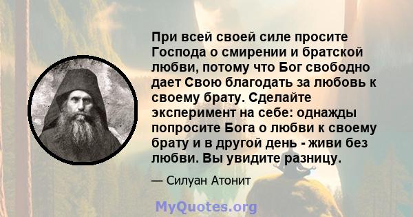 При всей своей силе просите Господа о смирении и братской любви, потому что Бог свободно дает Свою благодать за любовь к своему брату. Сделайте эксперимент на себе: однажды попросите Бога о любви к своему брату и в