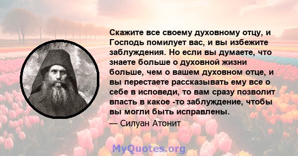 Скажите все своему духовному отцу, и Господь помилует вас, и вы избежите заблуждения. Но если вы думаете, что знаете больше о духовной жизни больше, чем о вашем духовном отце, и вы перестаете рассказывать ему все о себе 