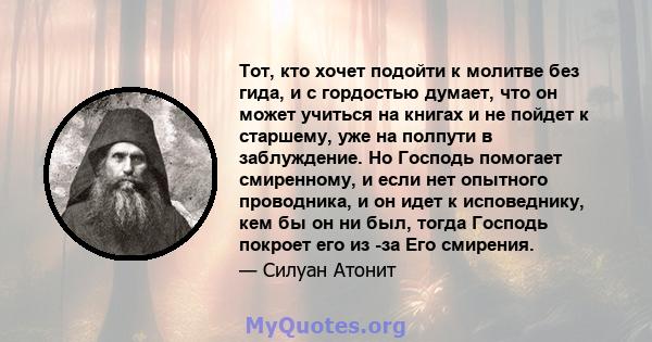 Тот, кто хочет подойти к молитве без гида, и с гордостью думает, что он может учиться на книгах и не пойдет к старшему, уже на полпути в заблуждение. Но Господь помогает смиренному, и если нет опытного проводника, и он