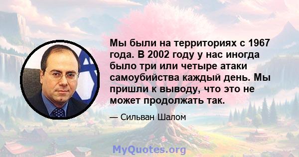 Мы были на территориях с 1967 года. В 2002 году у нас иногда было три или четыре атаки самоубийства каждый день. Мы пришли к выводу, что это не может продолжать так.