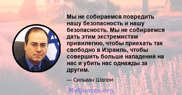 Мы не собираемся повредить нашу безопасность и нашу безопасность. Мы не собираемся дать этим экстремистам привилегию, чтобы приехать так свободно в Израиль, чтобы совершить больше нападений на нас и убить нас однажды за 