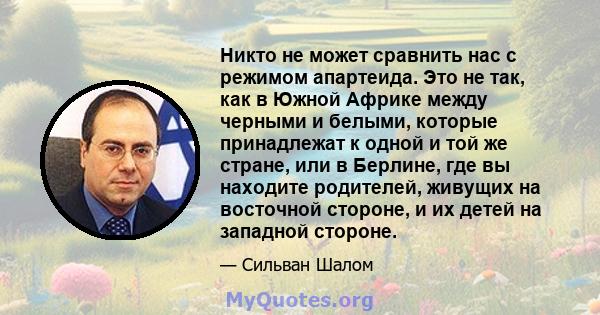 Никто не может сравнить нас с режимом апартеида. Это не так, как в Южной Африке между черными и белыми, которые принадлежат к одной и той же стране, или в Берлине, где вы находите родителей, живущих на восточной