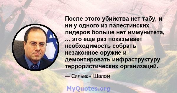 После этого убийства нет табу, и ни у одного из палестинских лидеров больше нет иммунитета, ... это еще раз показывает необходимость собрать незаконное оружие и демонтировать инфраструктуру террористических организаций.