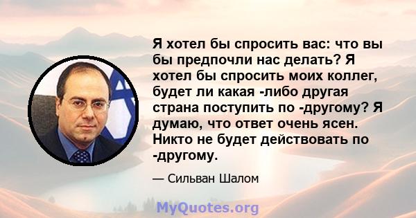 Я хотел бы спросить вас: что вы бы предпочли нас делать? Я хотел бы спросить моих коллег, будет ли какая -либо другая страна поступить по -другому? Я думаю, что ответ очень ясен. Никто не будет действовать по -другому.