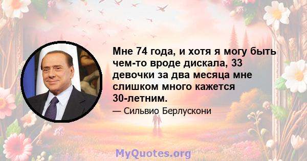 Мне 74 года, и хотя я могу быть чем-то вроде дискала, 33 девочки за два месяца мне слишком много кажется 30-летним.