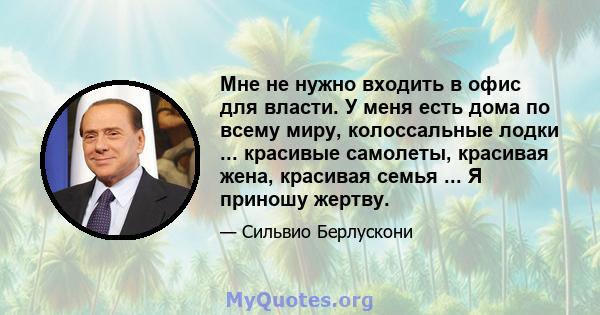 Мне не нужно входить в офис для власти. У меня есть дома по всему миру, колоссальные лодки ... красивые самолеты, красивая жена, красивая семья ... Я приношу жертву.