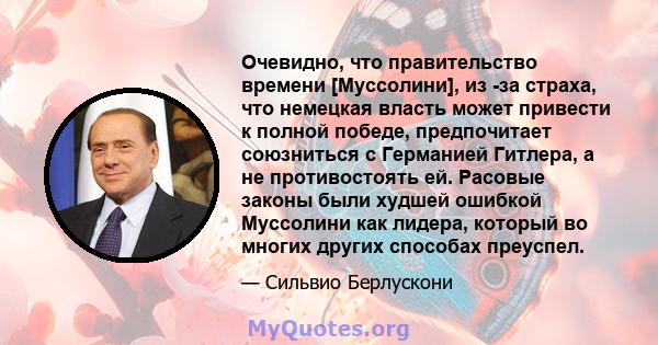 Очевидно, что правительство времени [Муссолини], из -за страха, что немецкая власть может привести к полной победе, предпочитает союзниться с Германией Гитлера, а не противостоять ей. Расовые законы были худшей ошибкой