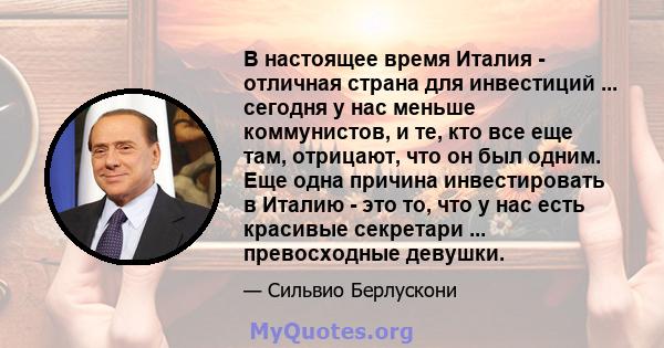 В настоящее время Италия - отличная страна для инвестиций ... сегодня у нас меньше коммунистов, и те, кто все еще там, отрицают, что он был одним. Еще одна причина инвестировать в Италию - это то, что у нас есть