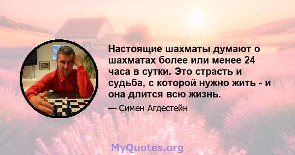 Настоящие шахматы думают о шахматах более или менее 24 часа в сутки. Это страсть и судьба, с которой нужно жить - и она длится всю жизнь.