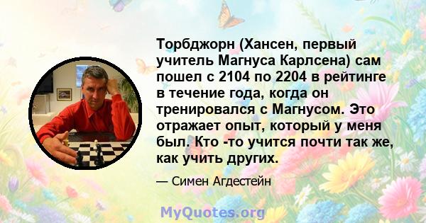 Торбджорн (Хансен, первый учитель Магнуса Карлсена) сам пошел с 2104 по 2204 в рейтинге в течение года, когда он тренировался с Магнусом. Это отражает опыт, который у меня был. Кто -то учится почти так же, как учить