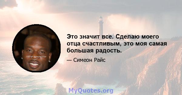 Это значит все. Сделаю моего отца счастливым, это моя самая большая радость.