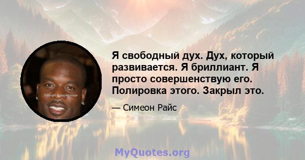 Я свободный дух. Дух, который развивается. Я бриллиант. Я просто совершенствую его. Полировка этого. Закрыл это.