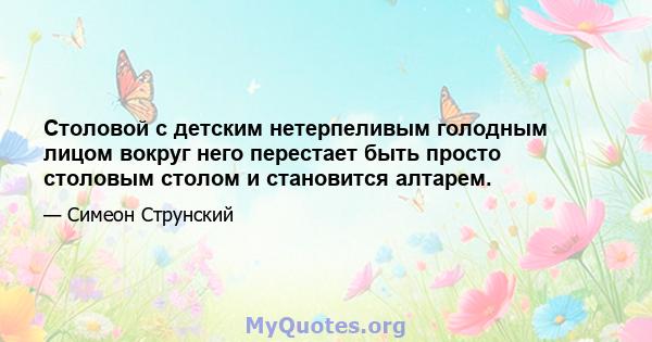 Столовой с детским нетерпеливым голодным лицом вокруг него перестает быть просто столовым столом и становится алтарем.