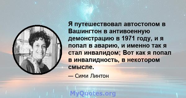 Я путешествовал автостопом в Вашингтон в антивоенную демонстрацию в 1971 году, и я попал в аварию, и именно так я стал инвалидом; Вот как я попал в инвалидность, в некотором смысле.