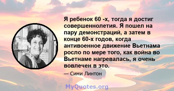 Я ребенок 60 -х, тогда я достиг совершеннолетия. Я пошел на пару демонстраций, а затем в конце 60-х годов, когда антивоенное движение Вьетнама росло по мере того, как война во Вьетнаме нагревалась, я очень вовлечен в