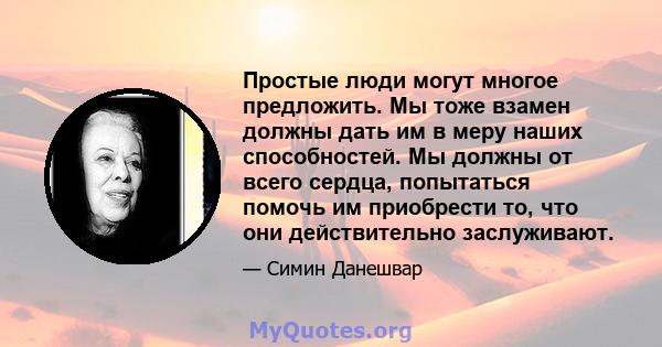 Простые люди могут многое предложить. Мы тоже взамен должны дать им в меру наших способностей. Мы должны от всего сердца, попытаться помочь им приобрести то, что они действительно заслуживают.