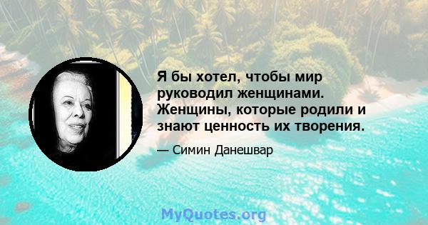 Я бы хотел, чтобы мир руководил женщинами. Женщины, которые родили и знают ценность их творения.