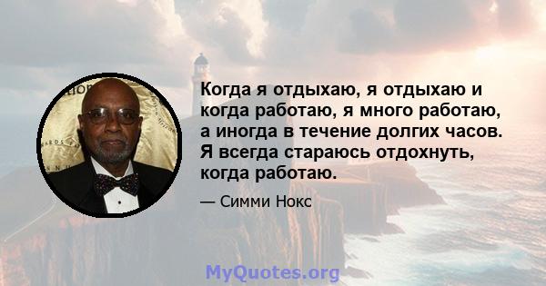 Когда я отдыхаю, я отдыхаю и когда работаю, я много работаю, а иногда в течение долгих часов. Я всегда стараюсь отдохнуть, когда работаю.