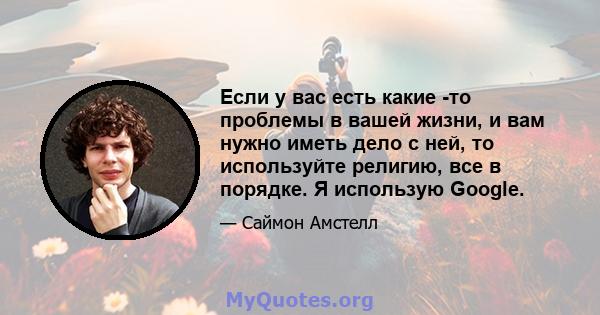 Если у вас есть какие -то проблемы в вашей жизни, и вам нужно иметь дело с ней, то используйте религию, все в порядке. Я использую Google.