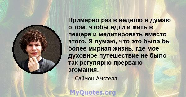 Примерно раз в неделю я думаю о том, чтобы идти и жить в пещере и медитировать вместо этого. Я думаю, что это была бы более мирная жизнь, где мое духовное путешествие не было так регулярно прервано эгомания.