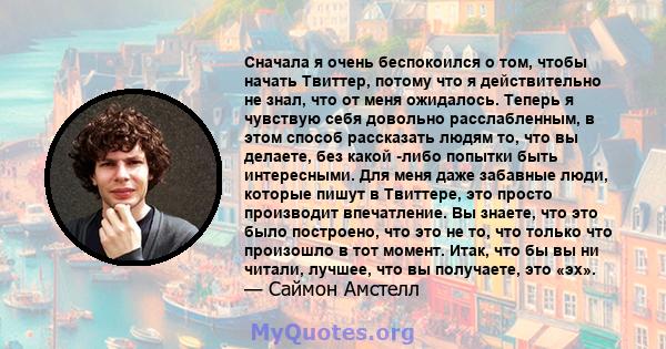 Сначала я очень беспокоился о том, чтобы начать Твиттер, потому что я действительно не знал, что от меня ожидалось. Теперь я чувствую себя довольно расслабленным, в этом способ рассказать людям то, что вы делаете, без