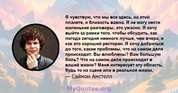 Я чувствую, что мы все здесь, на этой планете, и близость важна. Я не могу нести маленькие разговоры, это ужасно. Я хочу выйти за рамки того, чтобы обсудить, как погода сегодня немного лучше, чем вчера, и как это