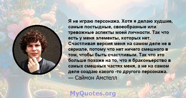 Я не играю персонажа. Хотя я делаю худшие, самые постыдные, своеобразные или тревожные аспекты моей личности. Так что есть у меня элементы, которых нет. Счастливая версия меня на самом деле не в сериале, потому что нет