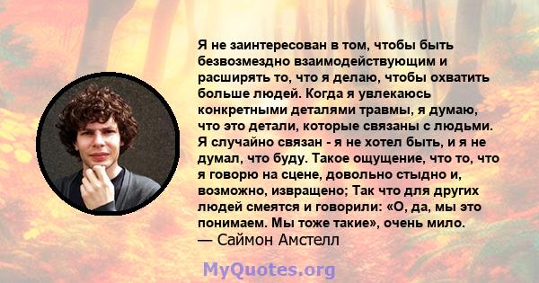 Я не заинтересован в том, чтобы быть безвозмездно взаимодействующим и расширять то, что я делаю, чтобы охватить больше людей. Когда я увлекаюсь конкретными деталями травмы, я думаю, что это детали, которые связаны с