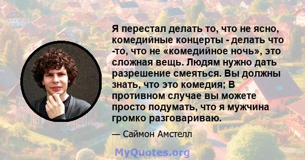 Я перестал делать то, что не ясно, комедийные концерты - делать что -то, что не «комедийное ночь», это сложная вещь. Людям нужно дать разрешение смеяться. Вы должны знать, что это комедия; В противном случае вы можете