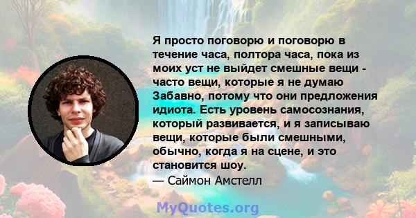 Я просто поговорю и поговорю в течение часа, полтора часа, пока из моих уст не выйдет смешные вещи - часто вещи, которые я не думаю Забавно, потому что они предложения идиота. Есть уровень самосознания, который