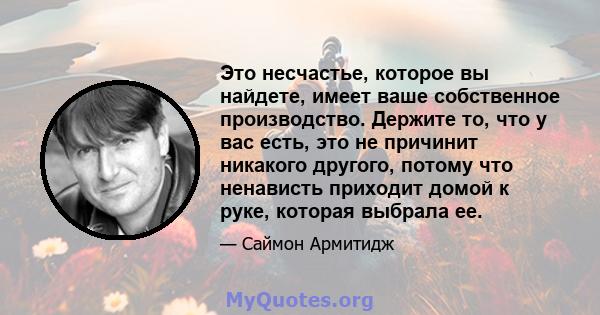 Это несчастье, которое вы найдете, имеет ваше собственное производство. Держите то, что у вас есть, это не причинит никакого другого, потому что ненависть приходит домой к руке, которая выбрала ее.