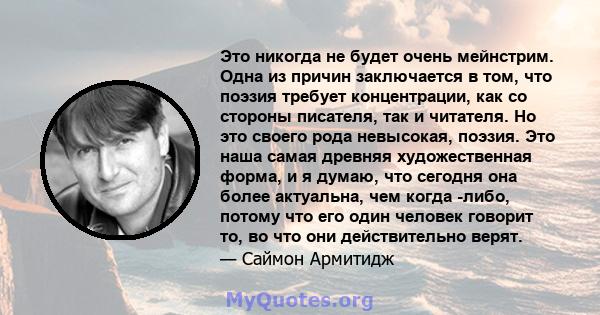 Это никогда не будет очень мейнстрим. Одна из причин заключается в том, что поэзия требует концентрации, как со стороны писателя, так и читателя. Но это своего рода невысокая, поэзия. Это наша самая древняя