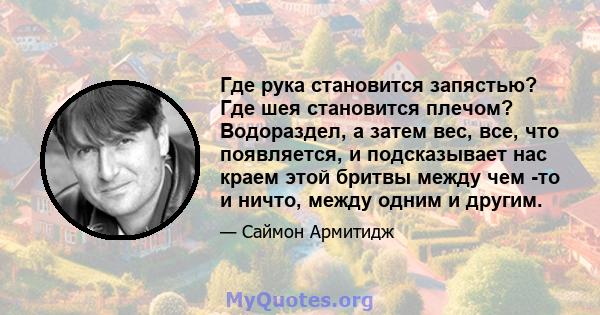 Где рука становится запястью? Где шея становится плечом? Водораздел, а затем вес, все, что появляется, и подсказывает нас краем этой бритвы между чем -то и ничто, между одним и другим.