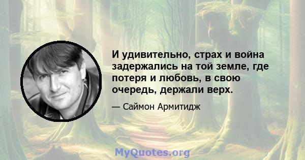 И удивительно, страх и война задержались на той земле, где потеря и любовь, в свою очередь, держали верх.